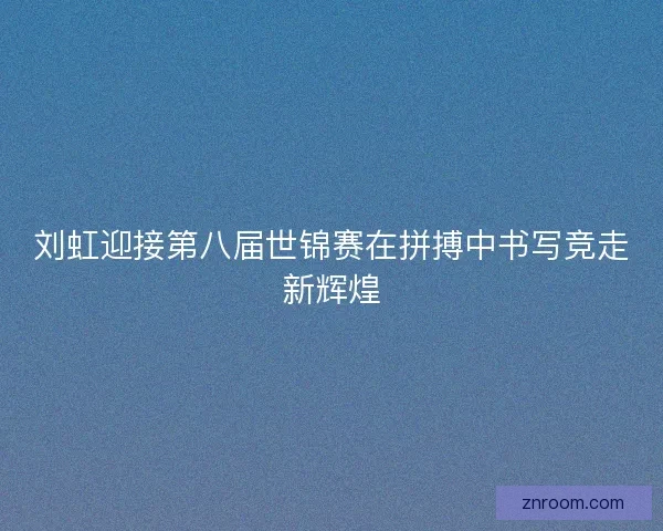 刘虹迎接第八届世锦赛在拼搏中书写竞走新辉煌