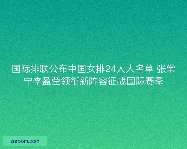 国际排联公布中国女排24人大名单 张常宁李盈莹领衔新阵容征战国际赛季
